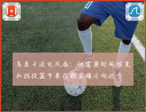 乌度卡谈电风扇：他需要时间恢复和找投篮节奏在朝正确方向迈步