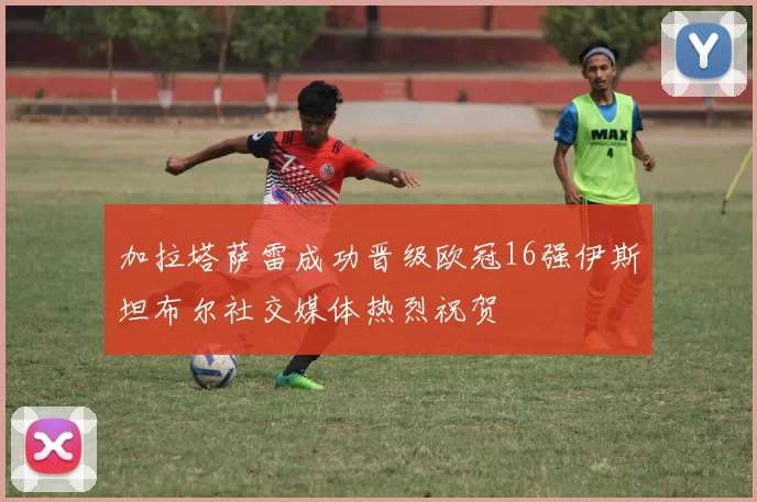 加拉塔萨雷成功晋级欧冠16强伊斯坦布尔社交媒体热烈祝贺