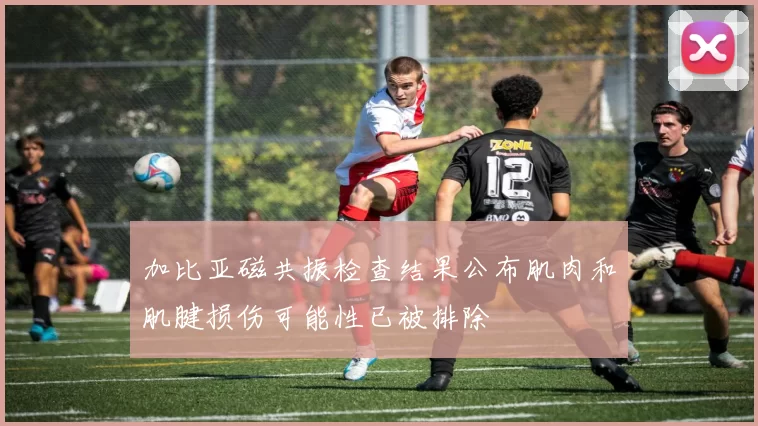 加比亚磁共振检查结果公布肌肉和肌腱损伤可能性已被排除