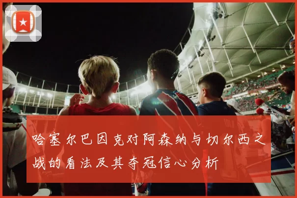 哈塞尔巴因克对阿森纳与切尔西之战的看法及其夺冠信心分析