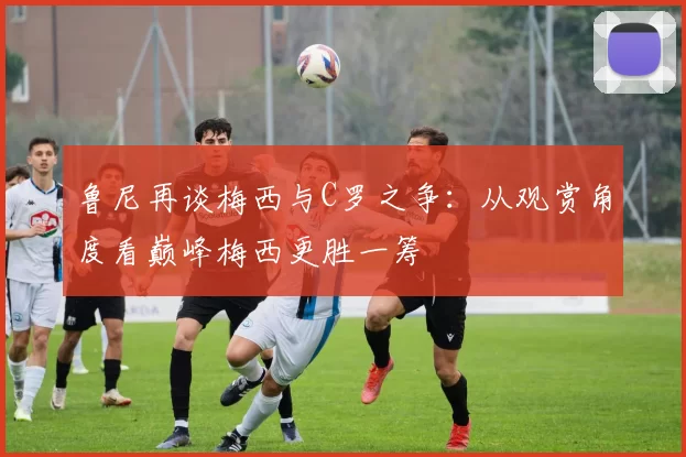 鲁尼再谈梅西与C罗之争：从观赏角度看巅峰梅西更胜一筹