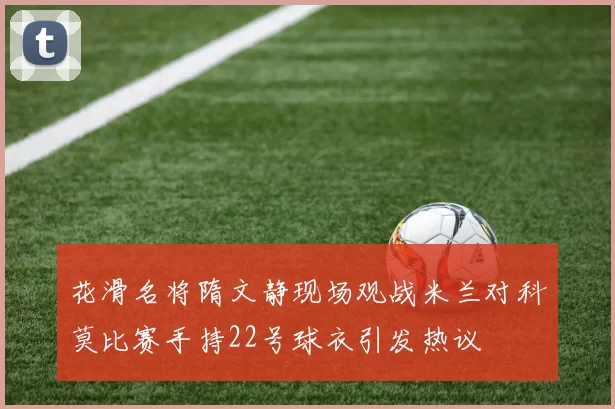 花滑名将隋文静现场观战米兰对科莫比赛手持22号球衣引发热议