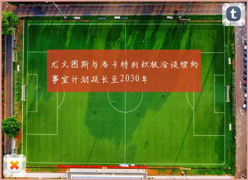 尤文图斯与洛卡特利积极洽谈续约事宜计划延长至2030年