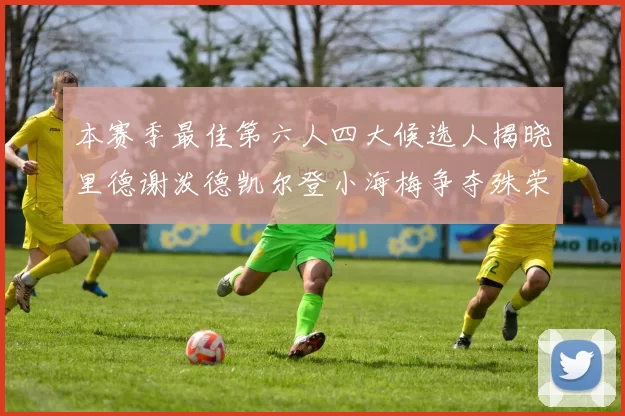 本赛季最佳第六人四大候选人揭晓里德谢泼德凯尔登小海梅争夺殊荣