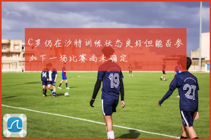 C罗仍在沙特训练状态良好但能否参加下一场比赛尚未确定