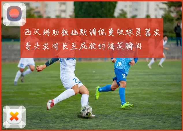 西汉姆助教幽默调侃曼联球员蓄发哥头发将长至屁股的搞笑瞬间