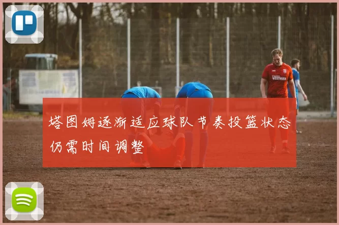 塔图姆逐渐适应球队节奏投篮状态仍需时间调整