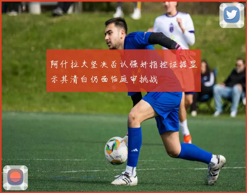 阿什拉夫坚决否认强奸指控证据显示其清白仍面临庭审挑战