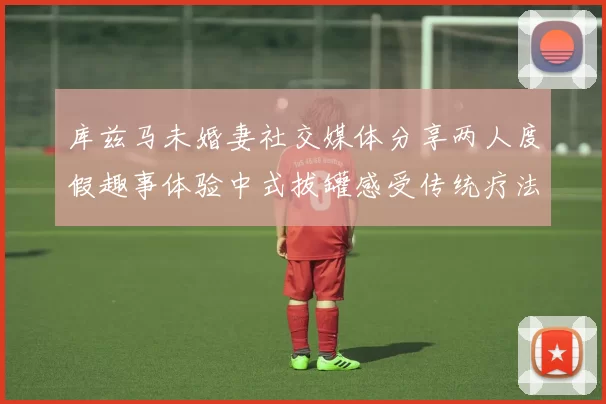库兹马未婚妻社交媒体分享两人度假趣事体验中式拔罐感受传统疗法魅力
