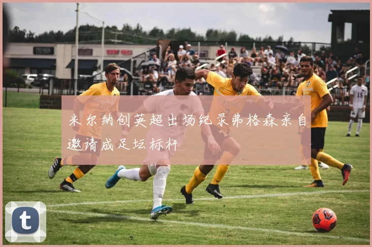 米尔纳创英超出场纪录弗格森亲自邀请成足坛标杆