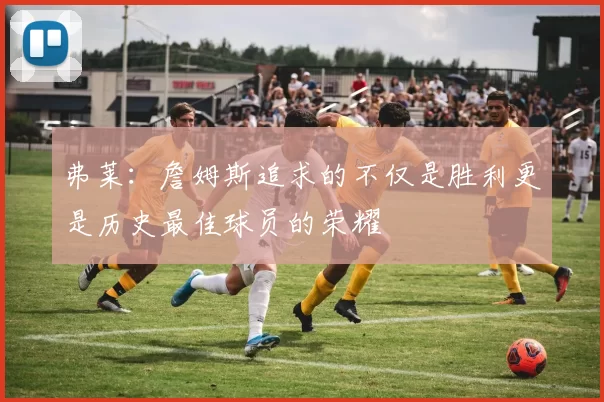 弗莱：詹姆斯追求的不仅是胜利更是历史最佳球员的荣耀