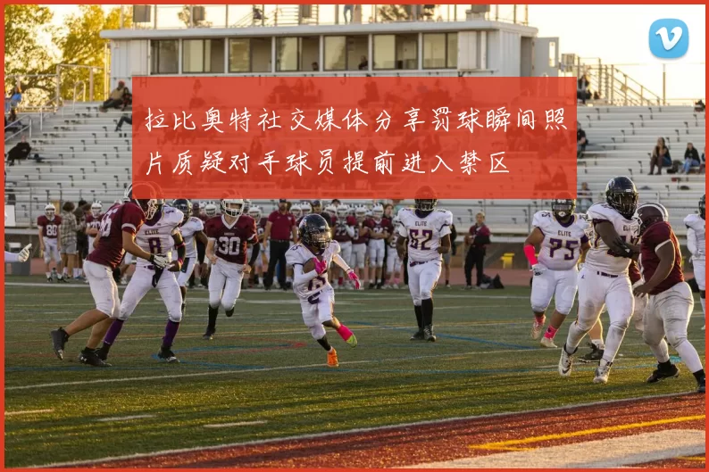 拉比奥特社交媒体分享罚球瞬间照片质疑对手球员提前进入禁区