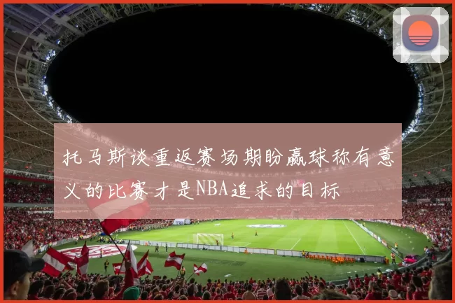 托马斯谈重返赛场期盼赢球称有意义的比赛才是NBA追求的目标