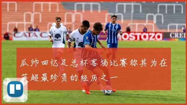 瓜帅回忆足总杯客场比赛称其为在英超最珍贵的经历之一