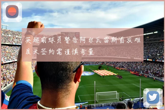 英超前球员警告阿尔瓦雷斯首发难度大签约需谨慎考量