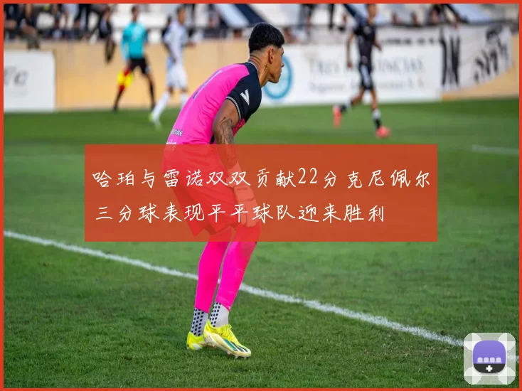 哈珀与雷诺双双贡献22分克尼佩尔三分球表现平平球队迎来胜利
