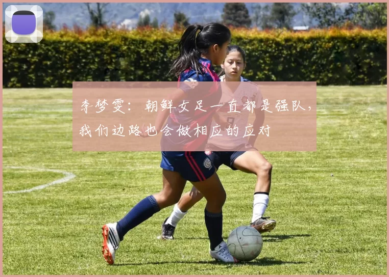 李梦雯：朝鲜女足一直都是强队，我们边路也会做相应的应对