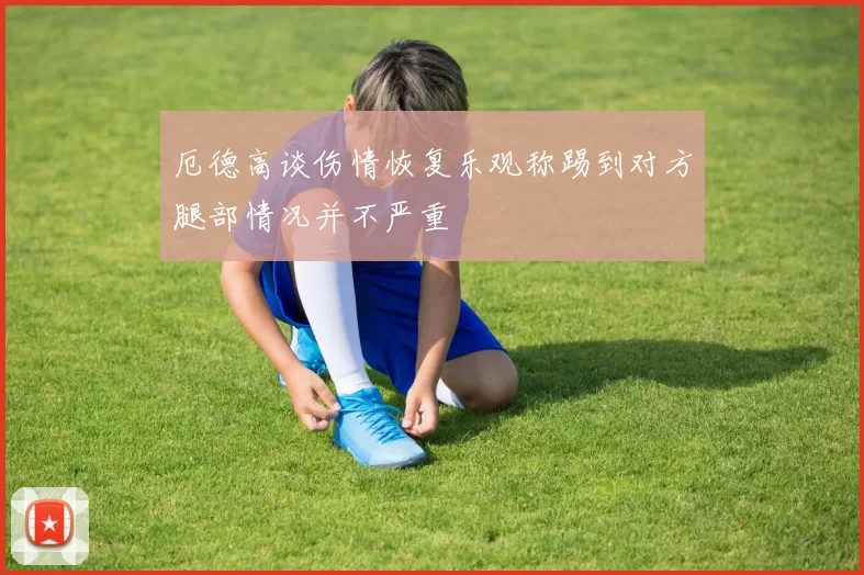 厄德高谈伤情恢复乐观称踢到对方腿部情况并不严重