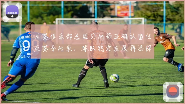 马赛俱乐部总监贝纳蒂亚确认留任至赛季结束，球队稳定发展再添保障