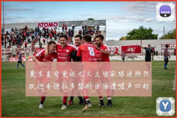 曼朱基奇重返尤文主场获球迷热烈欢迎夸德拉多替补出场遭嘘声四起