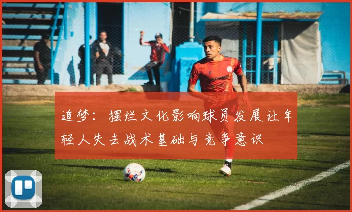 追梦：摆烂文化影响球员发展让年轻人失去战术基础与竞争意识