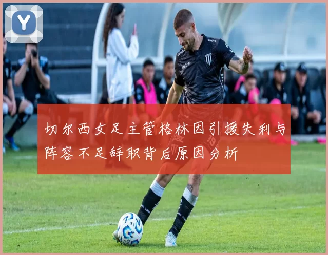 切尔西女足主管格林因引援失利与阵容不足辞职背后原因分析