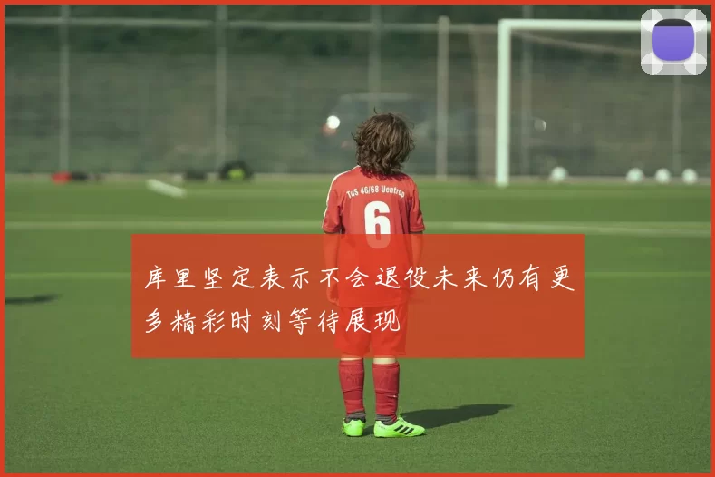 库里坚定表示不会退役未来仍有更多精彩时刻等待展现
