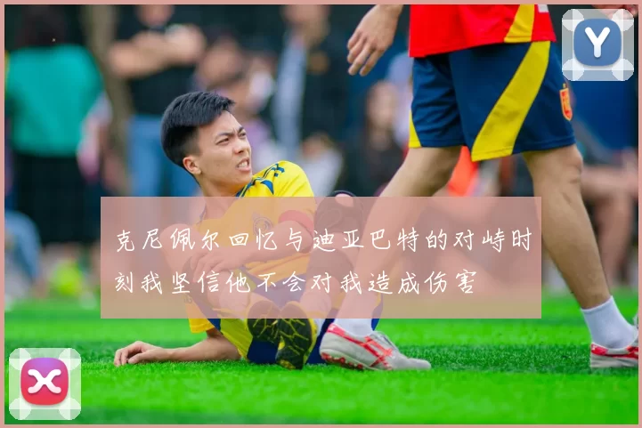 克尼佩尔回忆与迪亚巴特的对峙时刻我坚信他不会对我造成伤害