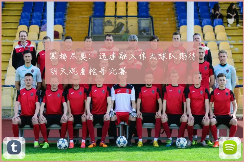 塞梅尼奥：迅速融入伟大球队期待明天观看枪手比赛