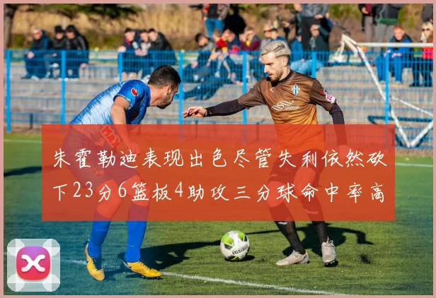 朱霍勒迪表现出色尽管失利依然砍下23分6篮板4助攻三分球命中率高达50