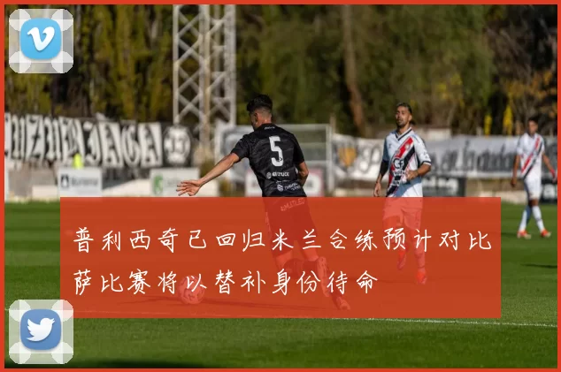 普利西奇已回归米兰合练预计对比萨比赛将以替补身份待命