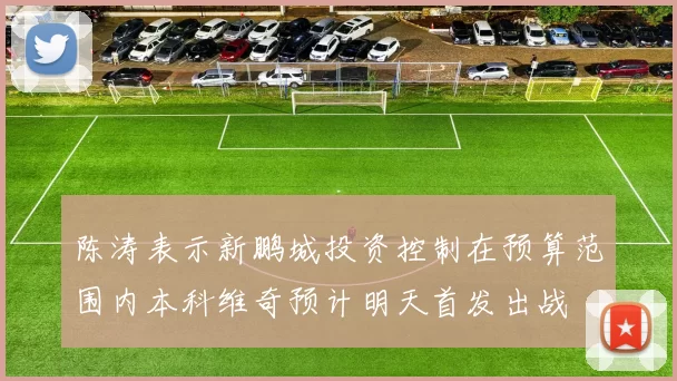 陈涛表示新鹏城投资控制在预算范围内本科维奇预计明天首发出战