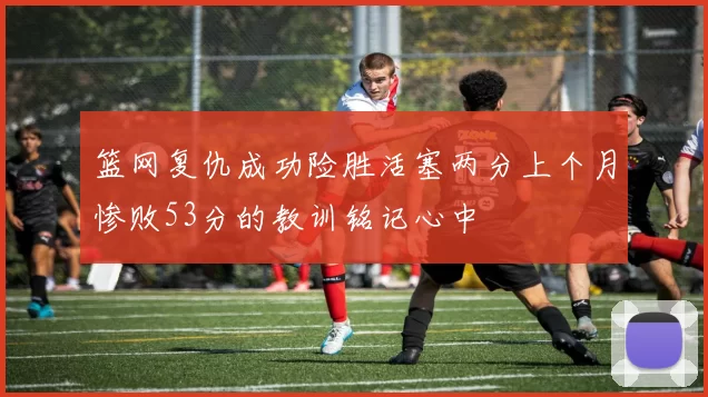篮网复仇成功险胜活塞两分上个月惨败53分的教训铭记心中