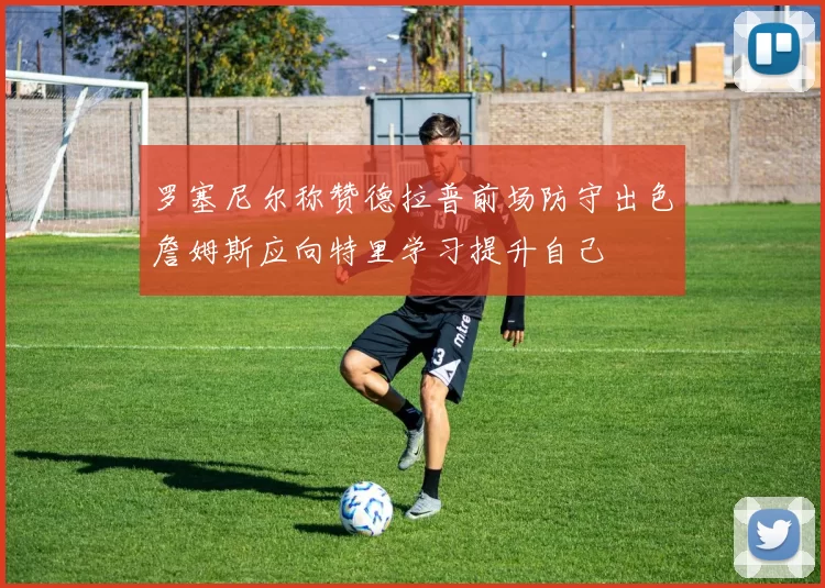 罗塞尼尔称赞德拉普前场防守出色詹姆斯应向特里学习提升自己