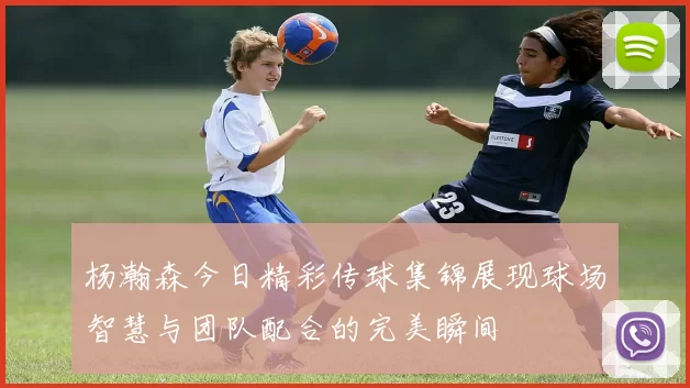 杨瀚森今日精彩传球集锦展现球场智慧与团队配合的完美瞬间