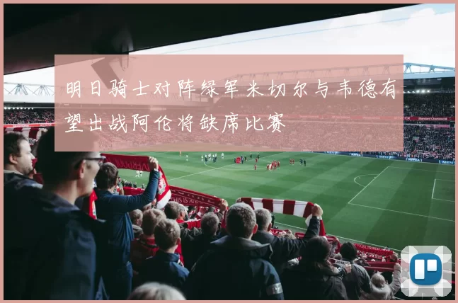 明日骑士对阵绿军米切尔与韦德有望出战阿伦将缺席比赛
